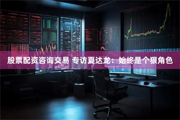 股票配资咨询交易 专访夏达龙：始终是个狠角色