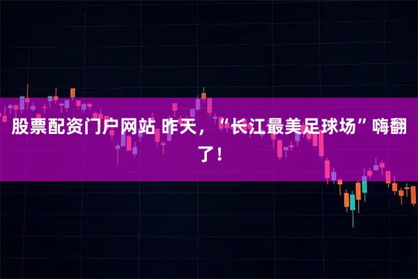 股票配资门户网站 昨天，“长江最美足球场”嗨翻了！
