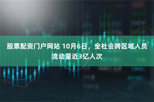 股票配资门户网站 10月6日，全社会跨区域人员流动量近3亿人次