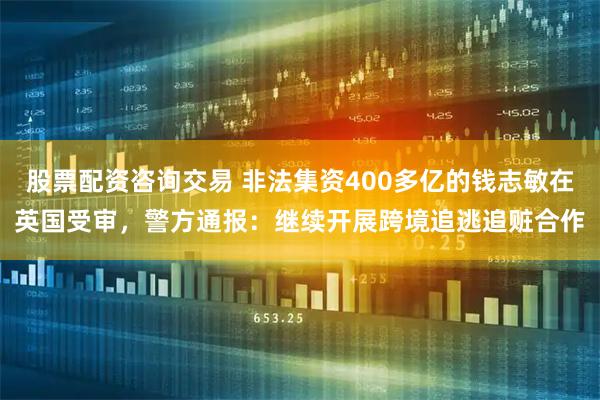 股票配资咨询交易 非法集资400多亿的钱志敏在英国受审，警方通报：继续开展跨境追逃追赃合作