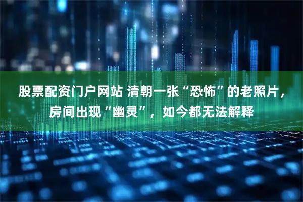 股票配资门户网站 清朝一张“恐怖”的老照片，房间出现“幽灵”，如今都无法解释