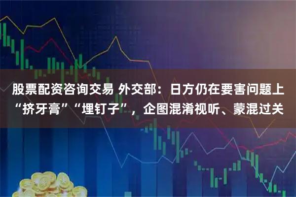 股票配资咨询交易 外交部：日方仍在要害问题上“挤牙膏”“埋钉子”，企图混淆视听、蒙混过关