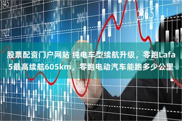 股票配资门户网站 纯电车型续航升级，零跑Lafa5最高续航605km，零跑电动汽车能跑多少公里
