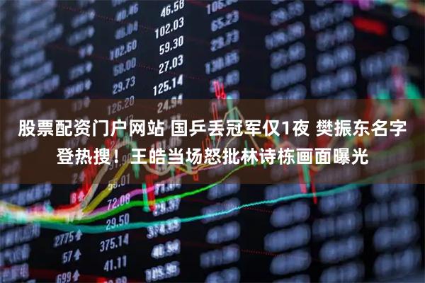 股票配资门户网站 国乒丢冠军仅1夜 樊振东名字登热搜！王皓当场怒批林诗栋画面曝光