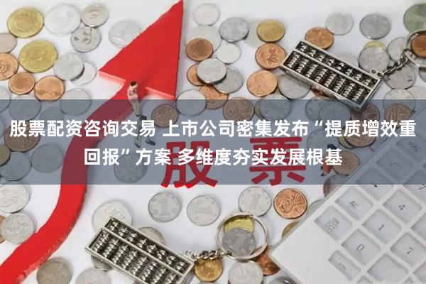 股票配资咨询交易 上市公司密集发布“提质增效重回报”方案 多维度夯实发展根基