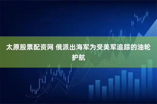 太原股票配资网 俄派出海军为受美军追踪的油轮护航