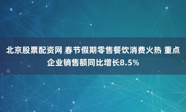 北京股票配资网 春节假期零售餐饮消费火热 重点企业销售额同比增长8.5%