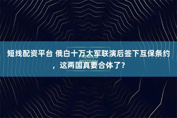 短线配资平台 俄白十万大军联演后签下互保条约，这两国真要合体了？