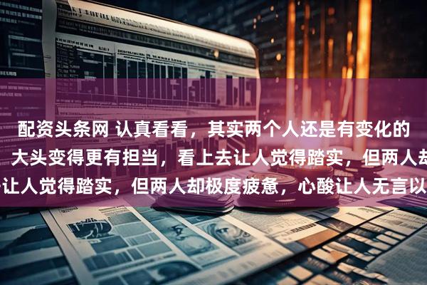 配资头条网 认真看看，其实两个人还是有变化的，莎莎慢慢褪去了青涩，大头变得更有担当，看上去让人觉得踏实，但两人却极度疲惫，心酸让人无言以对