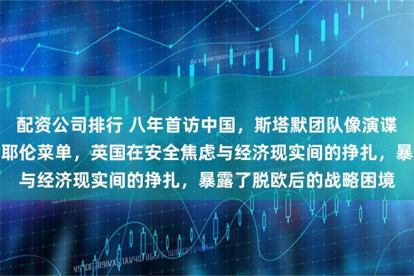 配资公司排行 八年首访中国，斯塔默团队像演谍战片！销毁手机、拷贝耶伦菜单，英国在安全焦虑与经济现实间的挣扎，暴露了脱欧后的战略困境