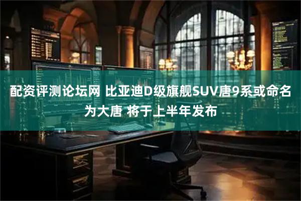配资评测论坛网 比亚迪D级旗舰SUV唐9系或命名为大唐 将于上半年发布