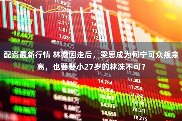 配资最新行情 林徽因走后，梁思成为何宁可众叛亲离，也要娶小27岁的林洙不可？