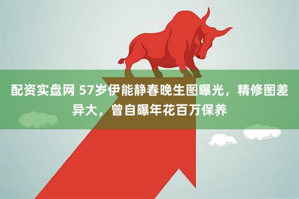 配资实盘网 57岁伊能静春晚生图曝光，精修图差异大，曾自曝年花百万保养