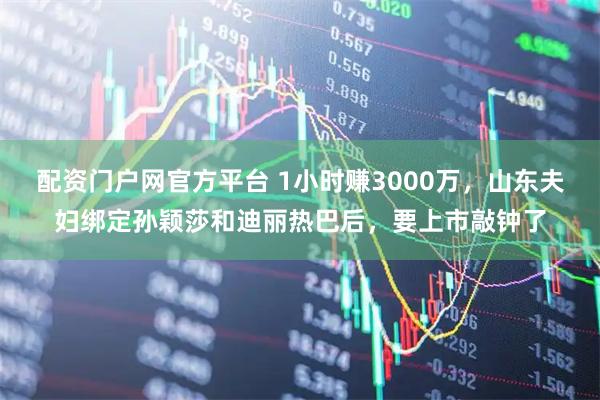 配资门户网官方平台 1小时赚3000万，山东夫妇绑定孙颖莎和迪丽热巴后，要上市敲钟了