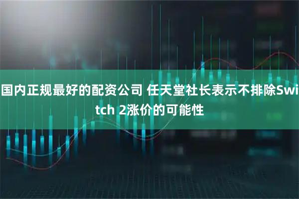 国内正规最好的配资公司 任天堂社长表示不排除Switch 2涨价的可能性