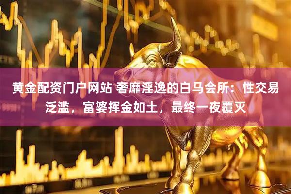黄金配资门户网站 奢靡淫逸的白马会所：性交易泛滥，富婆挥金如土，最终一夜覆灭