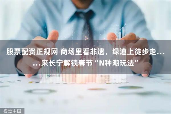 股票配资正规网 商场里看非遗，绿道上徒步走……来长宁解锁春节“N种潮玩法”