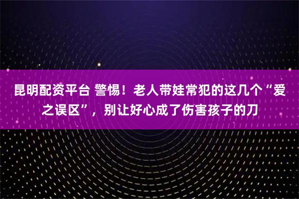 昆明配资平台 警惕！老人带娃常犯的这几个“爱之误区”，别让好心成了伤害孩子的刀