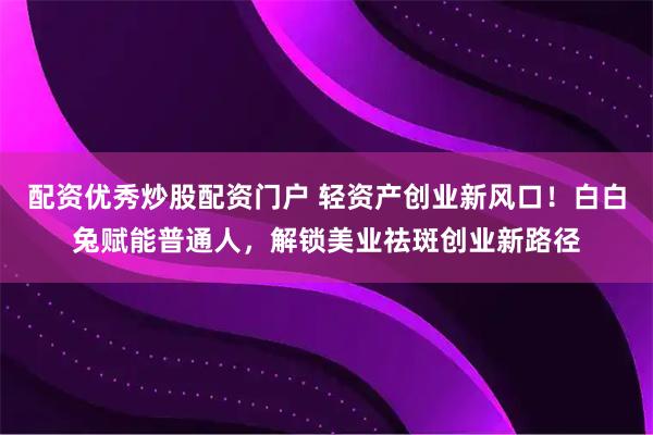 配资优秀炒股配资门户 轻资产创业新风口！白白兔赋能普通人，解锁美业祛斑创业新路径