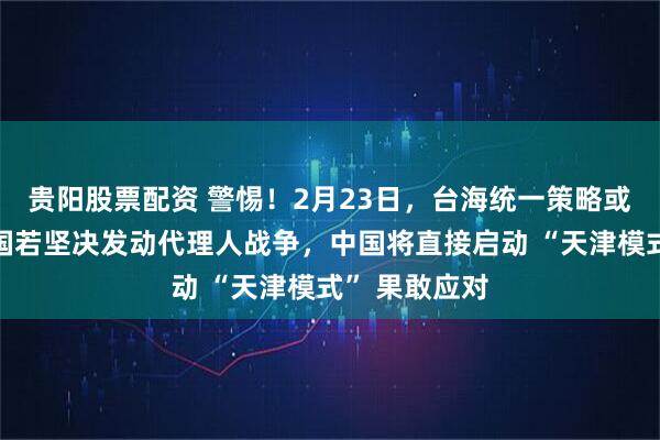 贵阳股票配资 警惕！2月23日，台海统一策略或将意外：美国若坚决发动代理人战争，中国将直接启动 “天津模式” 果敢应对