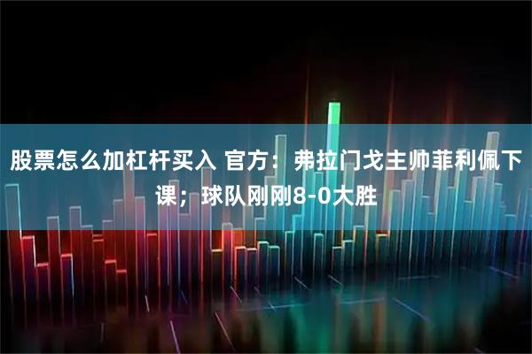 股票怎么加杠杆买入 官方：弗拉门戈主帅菲利佩下课；球队刚刚8-0大胜