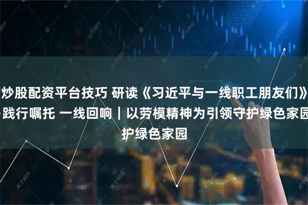 炒股配资平台技巧 研读《习近平与一线职工朋友们》·践行嘱托 一线回响｜以劳模精神为引领守护绿色家园