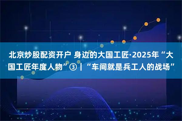 北京炒股配资开户 身边的大国工匠·2025年“大国工匠年度人物”③｜“车间就是兵工人的战场”