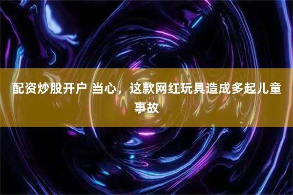 配资炒股开户 当心，这款网红玩具造成多起儿童事故