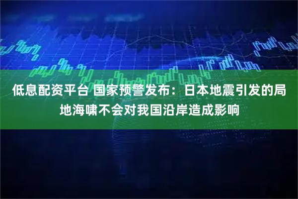 低息配资平台 国家预警发布：日本地震引发的局地海啸不会对我国沿岸造成影响