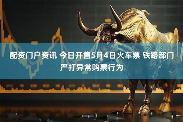 配资门户资讯 今日开售5月4日火车票 铁路部门严打异常购票行为