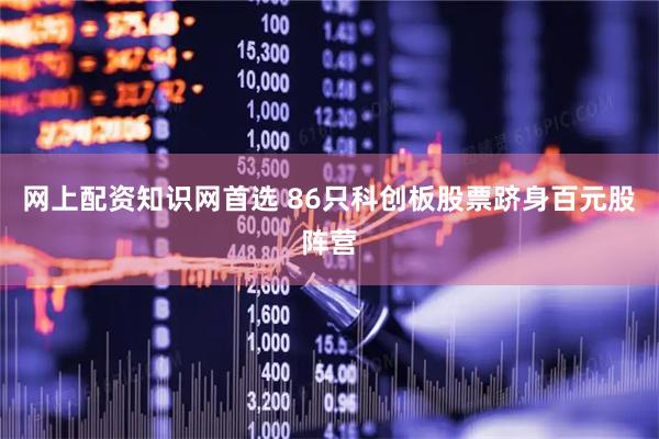 网上配资知识网首选 86只科创板股票跻身百元股阵营